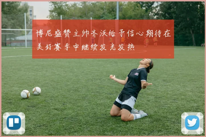 博尼盛赞主帅齐沃给予信心期待在美好赛季中继续发光发热