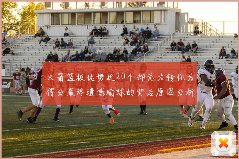 火箭篮板优势近20个却无力转化为得分最终遗憾输球的背后原因分析
