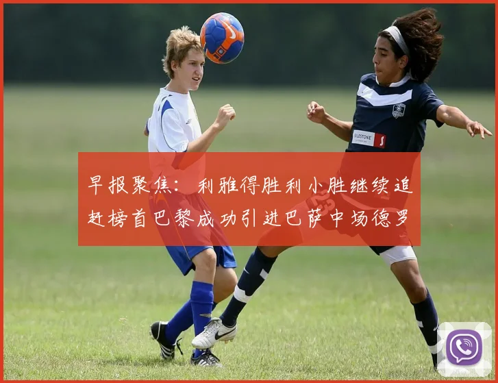早报聚焦：利雅得胜利小胜继续追赶榜首巴黎成功引进巴萨中场德罗