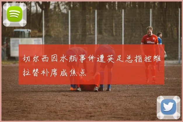 切尔西因水瓶事件遭英足总指控维拉替补席成焦点