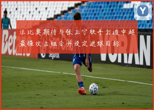 法比奥期待与张玉宁联手打造中超最强攻击组合并设定进球目标