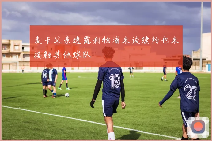 麦卡父亲透露利物浦未谈续约也未接触其他球队