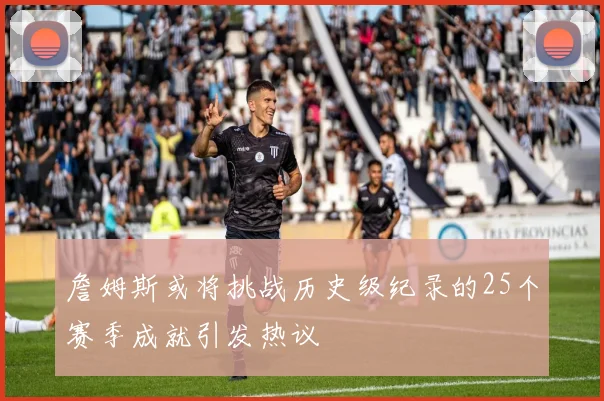 詹姆斯或将挑战历史级纪录的25个赛季成就引发热议