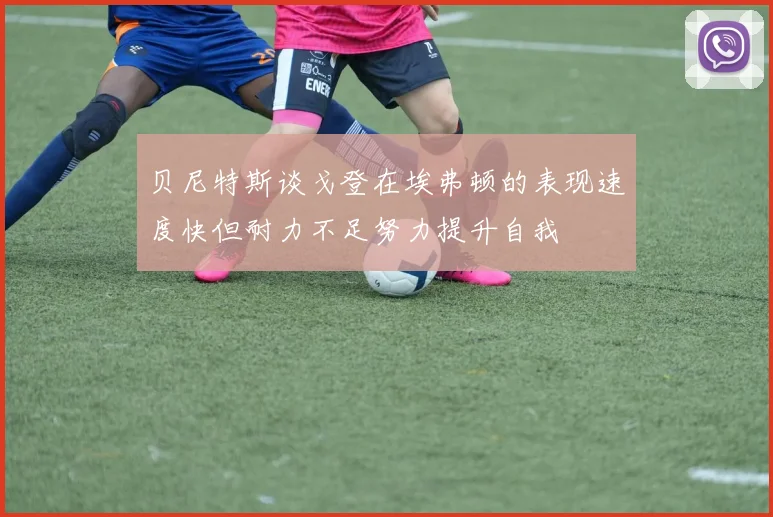 贝尼特斯谈戈登在埃弗顿的表现速度快但耐力不足努力提升自我