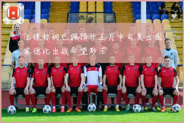 法媒称姆巴佩预计五月中旬复出国家德比出战希望渺茫