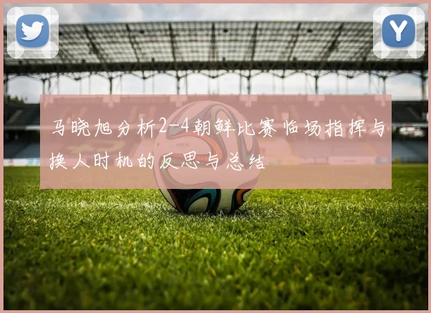 马晓旭分析2-4朝鲜比赛临场指挥与换人时机的反思与总结