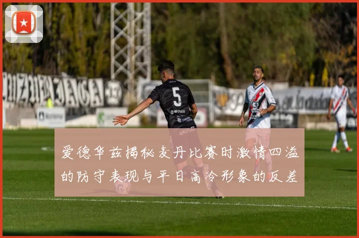 爱德华兹揭秘麦丹比赛时激情四溢的防守表现与平日高冷形象的反差