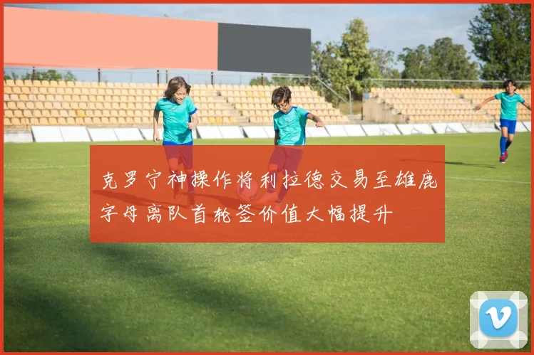 克罗宁神操作将利拉德交易至雄鹿字母离队首轮签价值大幅提升