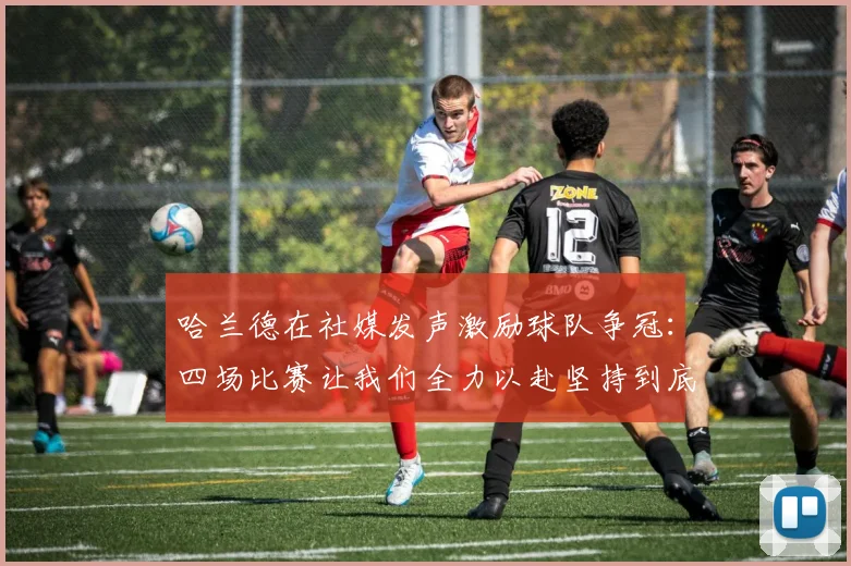 哈兰德在社媒发声激励球队争冠：四场比赛让我们全力以赴坚持到底
