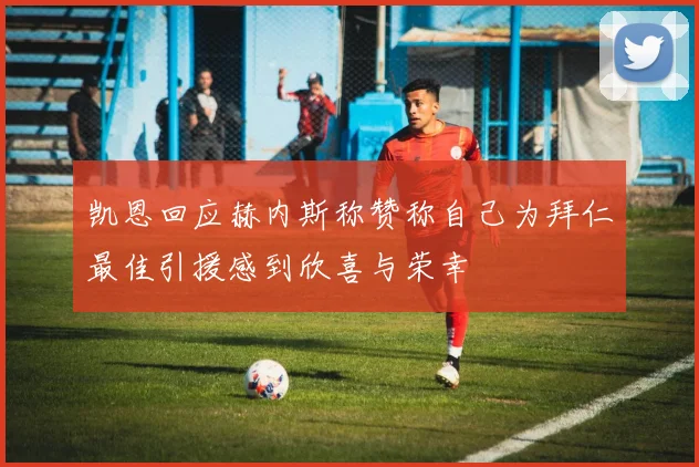凯恩回应赫内斯称赞称自己为拜仁最佳引援感到欣喜与荣幸