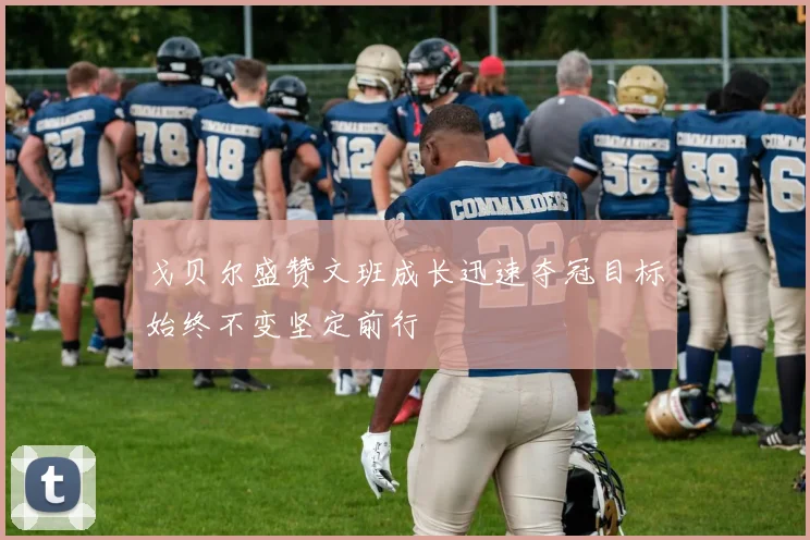 戈贝尔盛赞文班成长迅速夺冠目标始终不变坚定前行